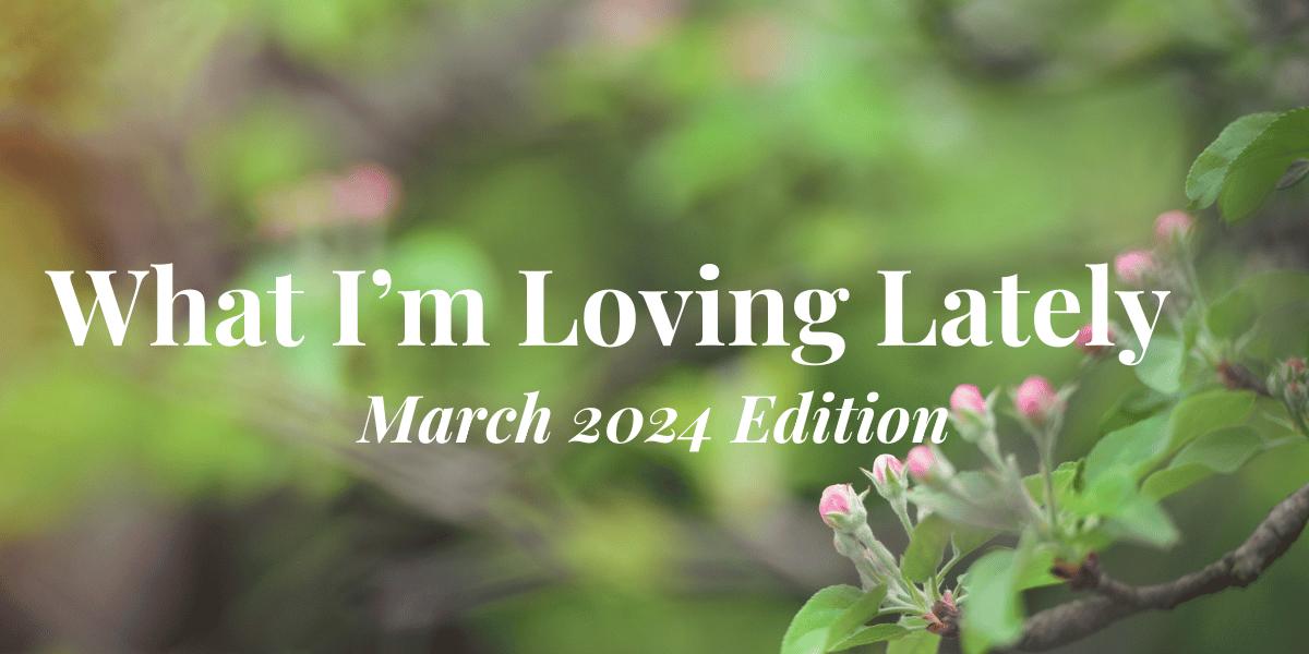What I’m Loving Lately—March 2024 Edition